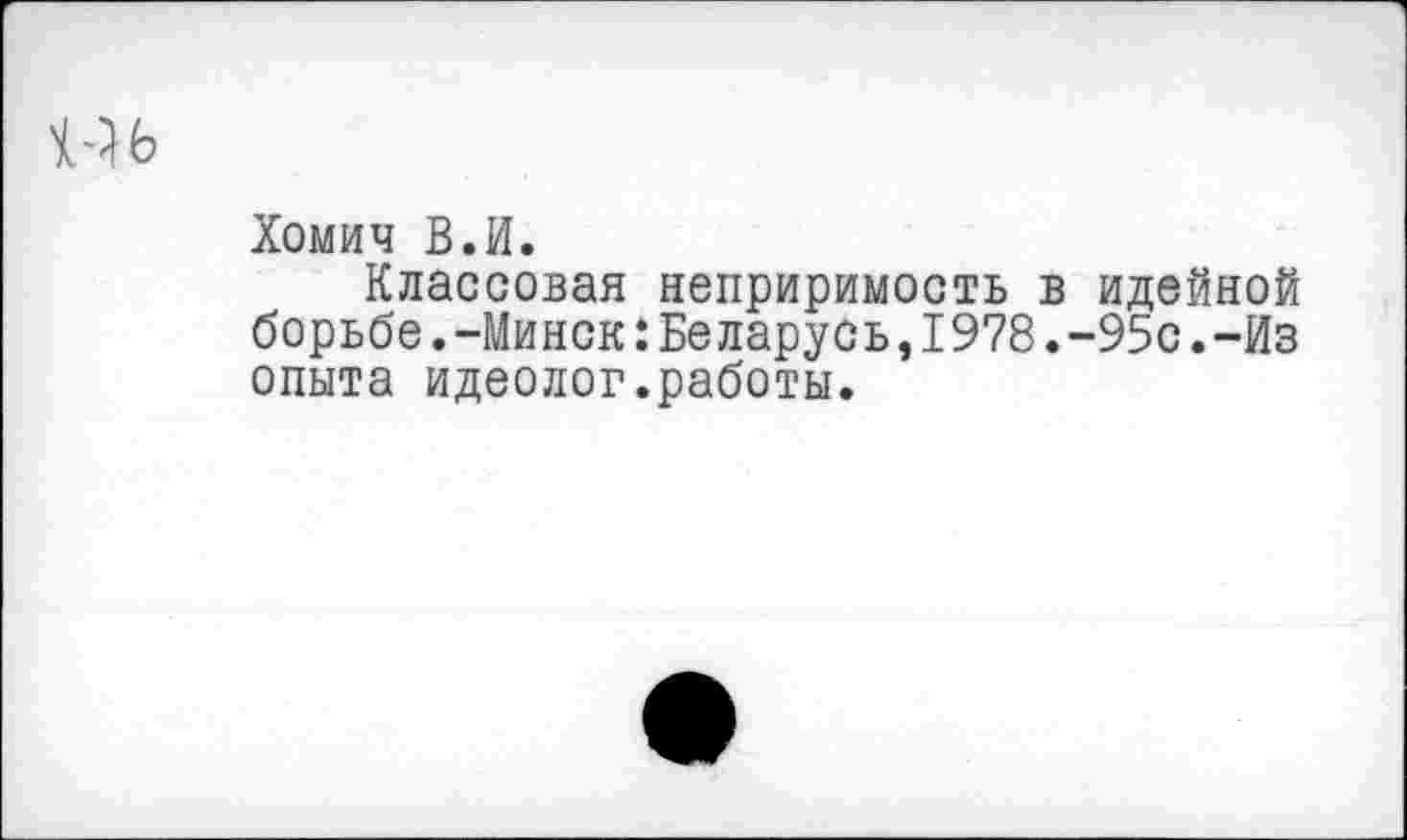 ﻿Хомич В.И.
Классовая неприримость в идейной борьбе.-Минск:Беларусь,1978.-95с.-Из опыта идеолог.работы.